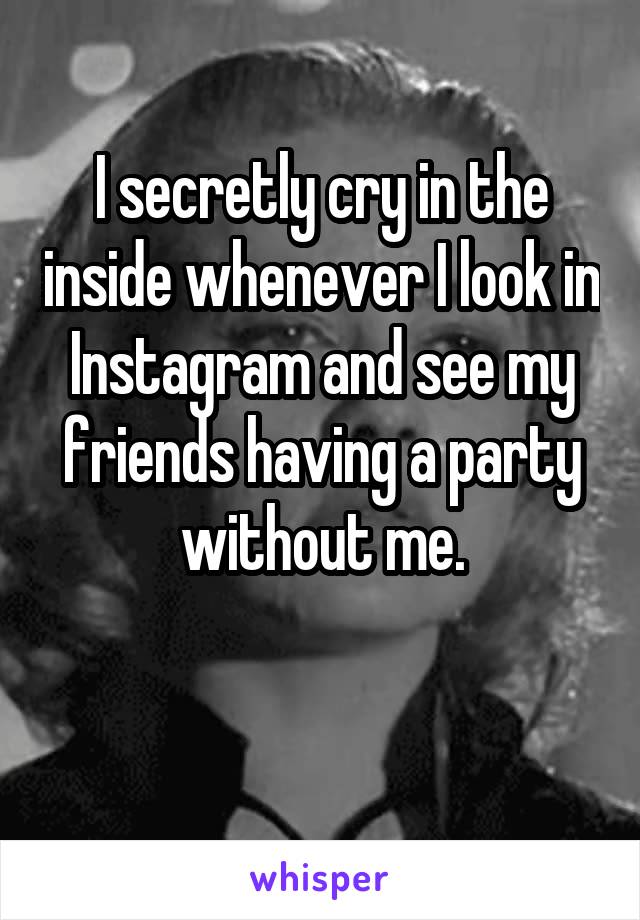 I secretly cry in the inside whenever I look in Instagram and see my friends having a party without me.

