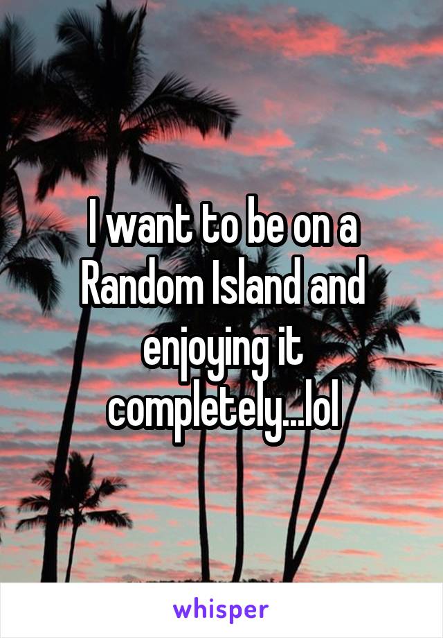 I want to be on a Random Island and enjoying it completely...lol
