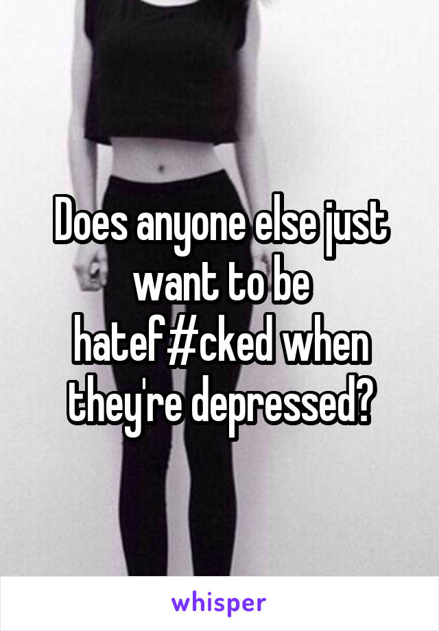 Does anyone else just want to be hatef#cked when they're depressed?