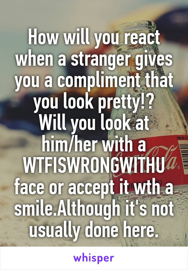 How will you react when a stranger gives you a compliment that you look pretty!?
Will you look at him/her with a WTFISWRONGWITHU face or accept it wth a smile.Although it's not usually done here.