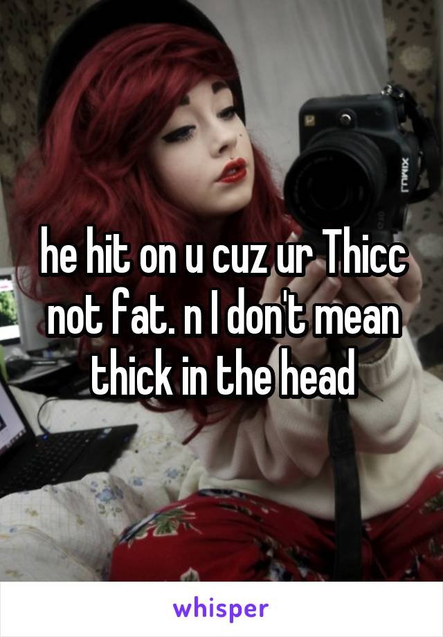 he hit on u cuz ur Thicc not fat. n I don't mean thick in the head