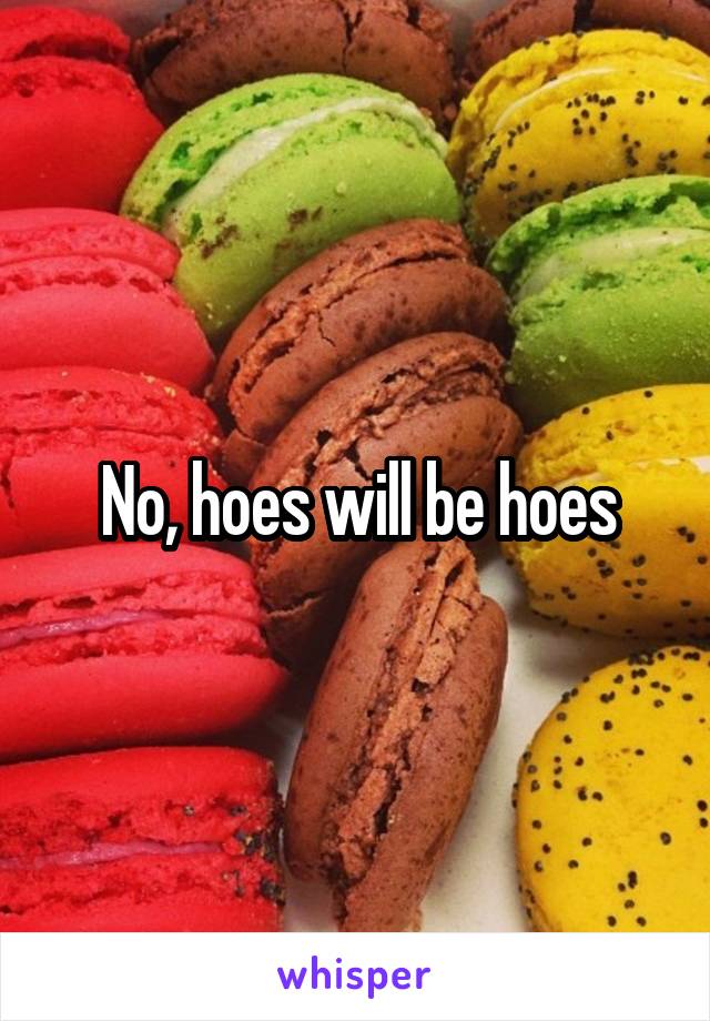 No, hoes will be hoes