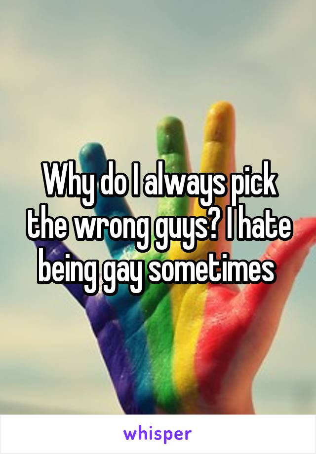 Why do I always pick the wrong guys? I hate being gay sometimes 