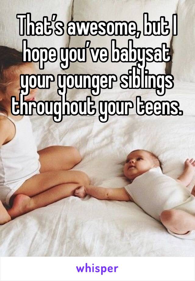 That’s awesome, but I hope you’ve babysat your younger siblings throughout your teens. 

