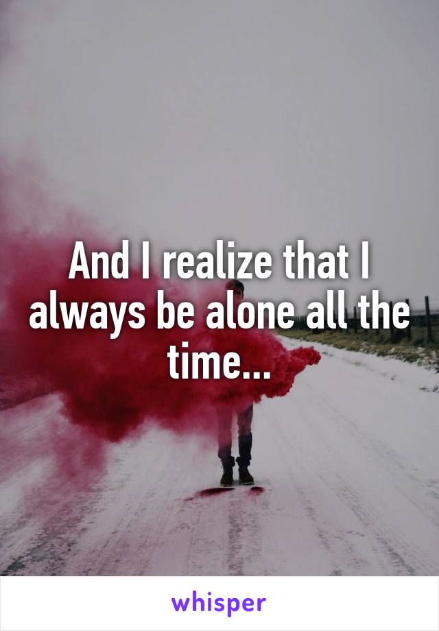 And I realize that I always be alone all the time...