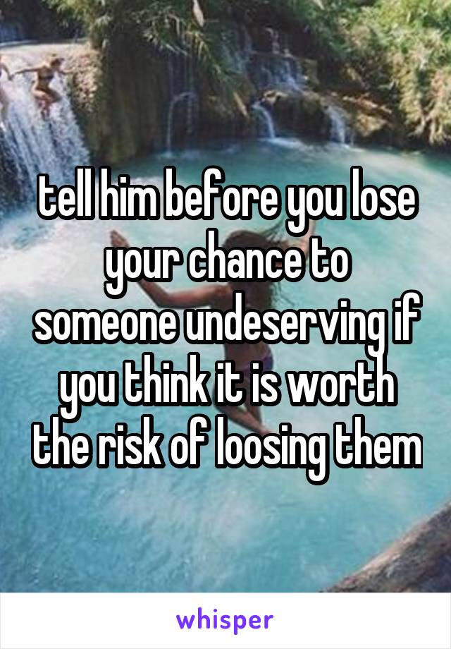tell him before you lose your chance to someone undeserving if you think it is worth the risk of loosing them
