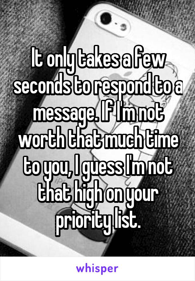 It only takes a few seconds to respond to a message. If I'm not worth that much time to you, I guess I'm not that high on your priority list.