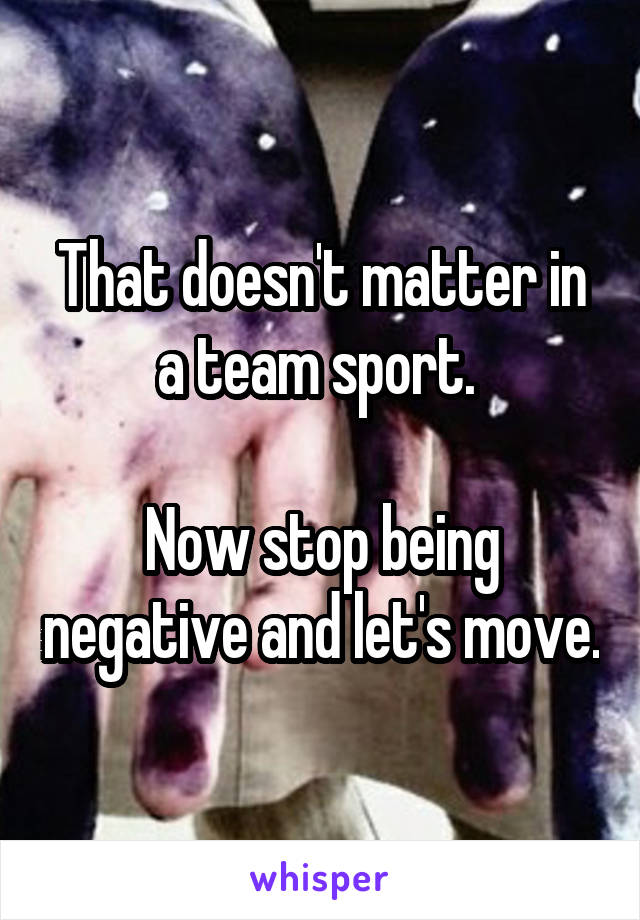 That doesn't matter in a team sport. 

Now stop being negative and let's move.