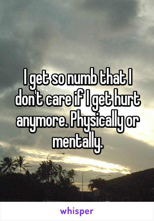 I get so numb that I don't care if I get hurt anymore. Physically or mentally.