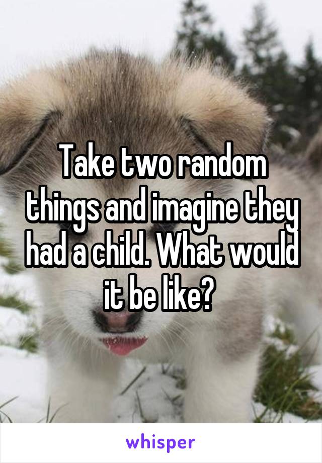 Take two random things and imagine they had a child. What would it be like? 