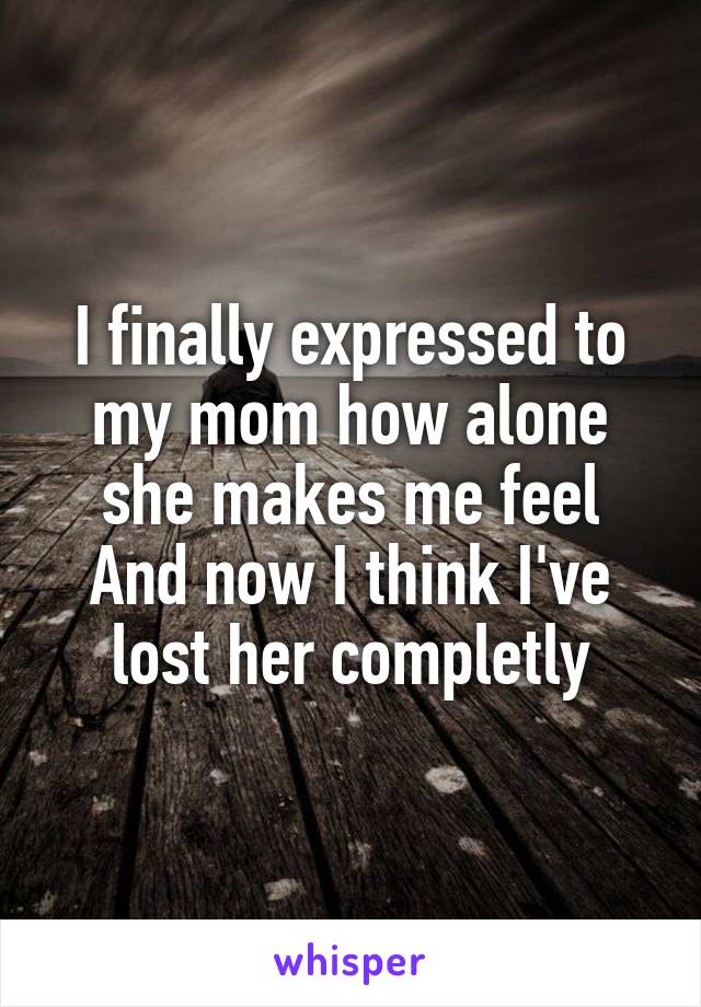 I finally expressed to my mom how alone she makes me feel
And now I think I've lost her completly