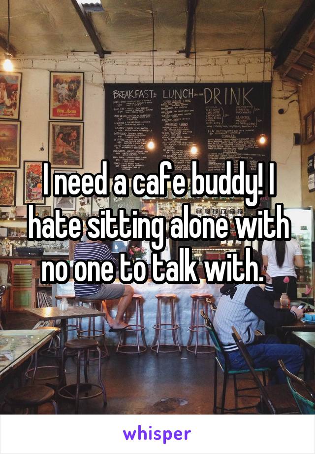 I need a cafe buddy! I hate sitting alone with no one to talk with.  