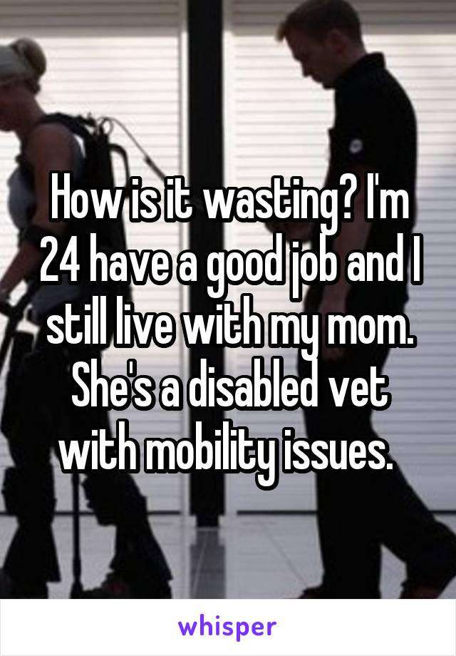 How is it wasting? I'm 24 have a good job and I still live with my mom. She's a disabled vet with mobility issues. 