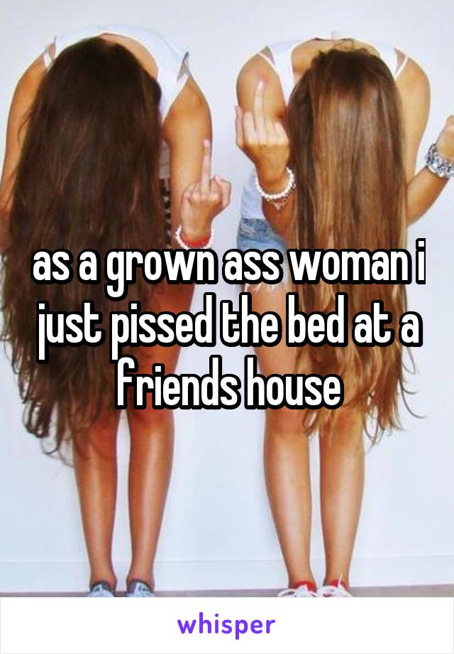 as a grown ass woman i just pissed the bed at a friends house