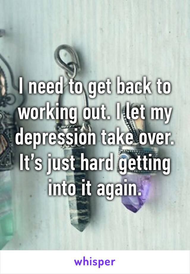 I need to get back to working out. I let my depression take over. It’s just hard getting into it again.
