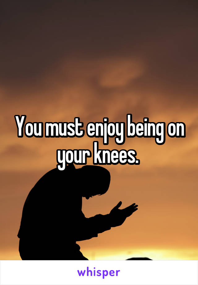 You must enjoy being on your knees. 