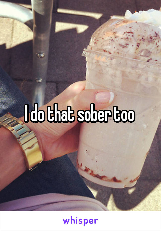 I do that sober too 