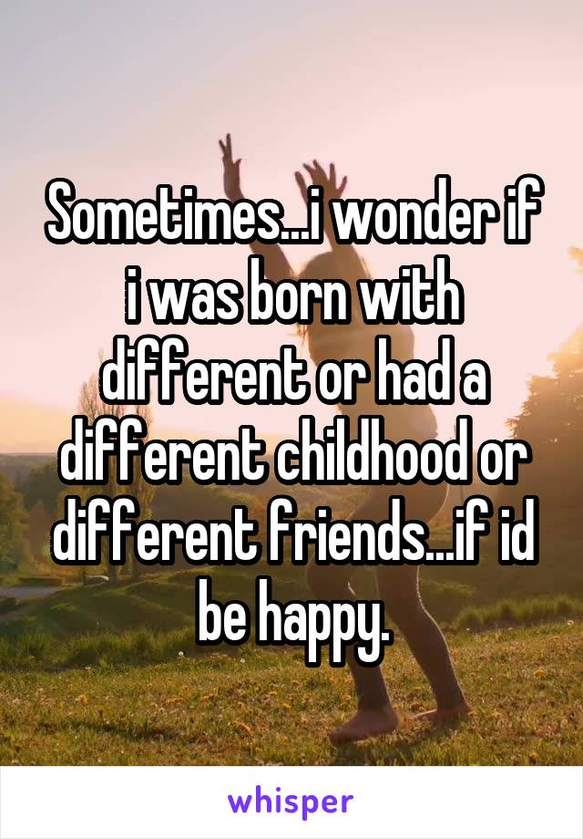 Sometimes...i wonder if i was born with different or had a different childhood or different friends...if id be happy.