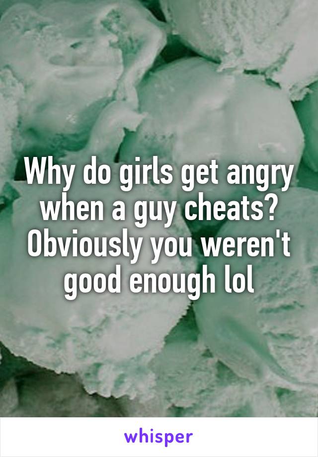 Why do girls get angry when a guy cheats? Obviously you weren't good enough lol