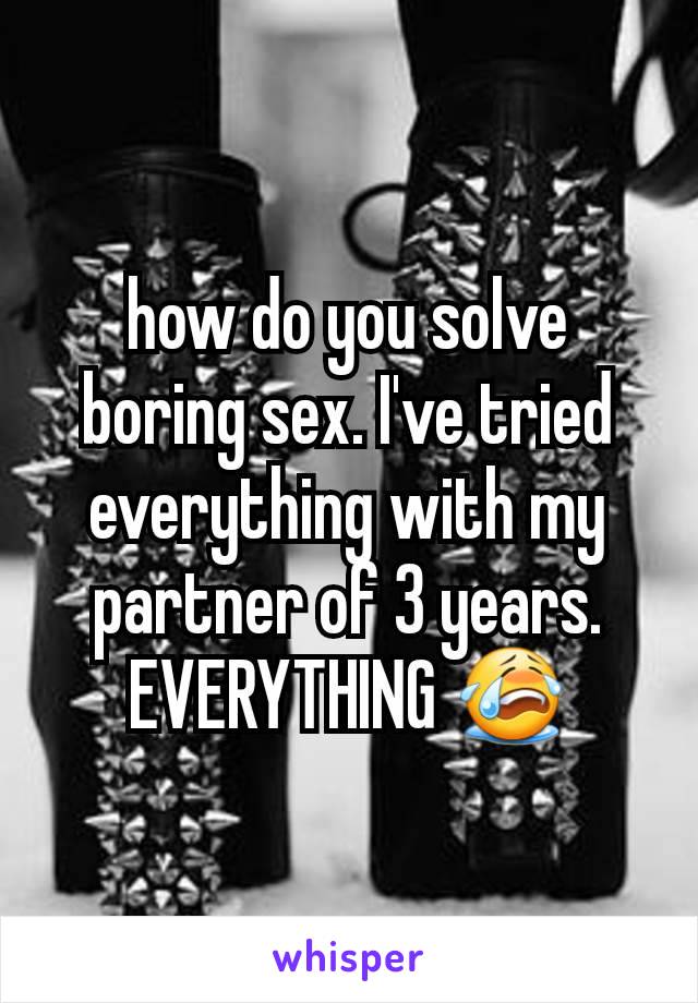how do you solve boring sex. I've tried everything with my partner of 3 years. EVERYTHING 😭