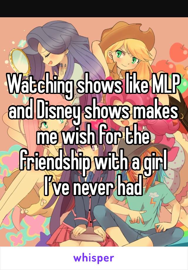 Watching shows like MLP and Disney shows makes me wish for the friendship with a girl  I’ve never had