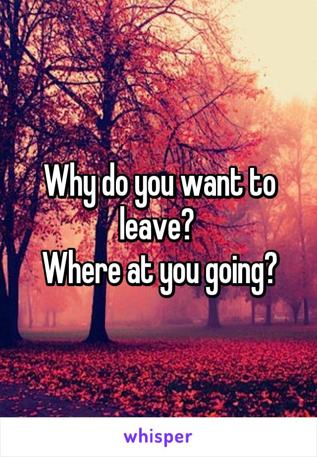 Why do you want to leave? 
Where at you going?