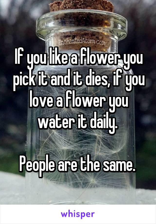 If you like a flower you pick it and it dies, if you love a flower you water it daily. 

People are the same. 