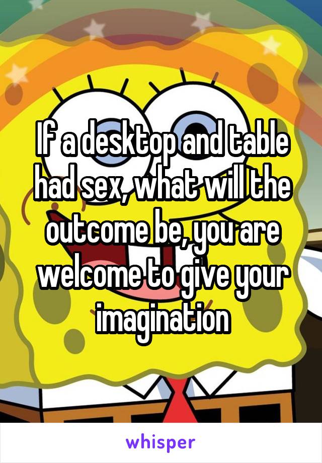 If a desktop and table had sex, what will the outcome be, you are welcome to give your imagination