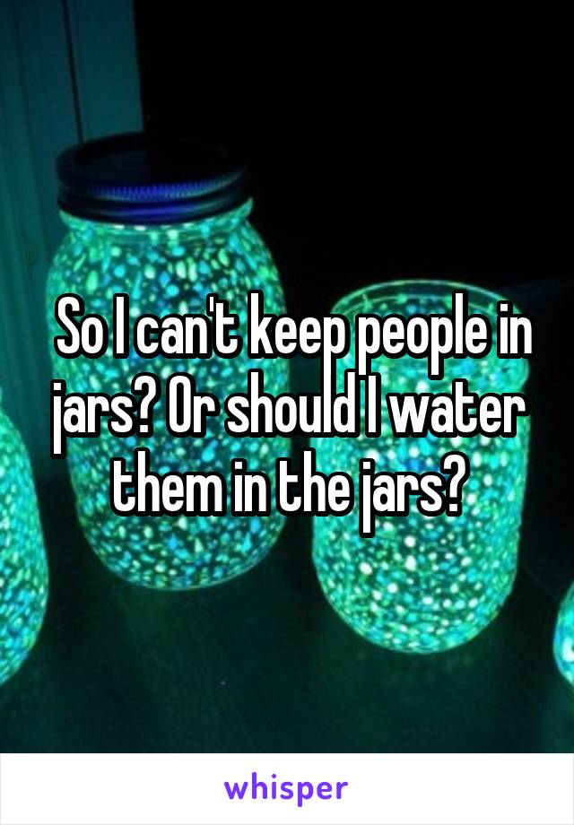  So I can't keep people in jars? Or should I water them in the jars?