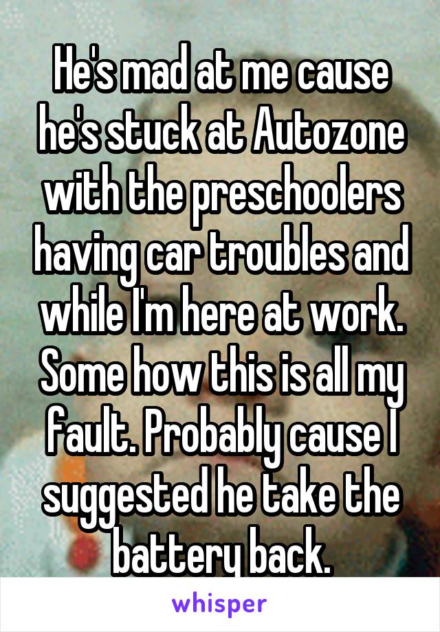 He's mad at me cause he's stuck at Autozone with the preschoolers having car troubles and while I'm here at work. Some how this is all my fault. Probably cause I suggested he take the battery back.