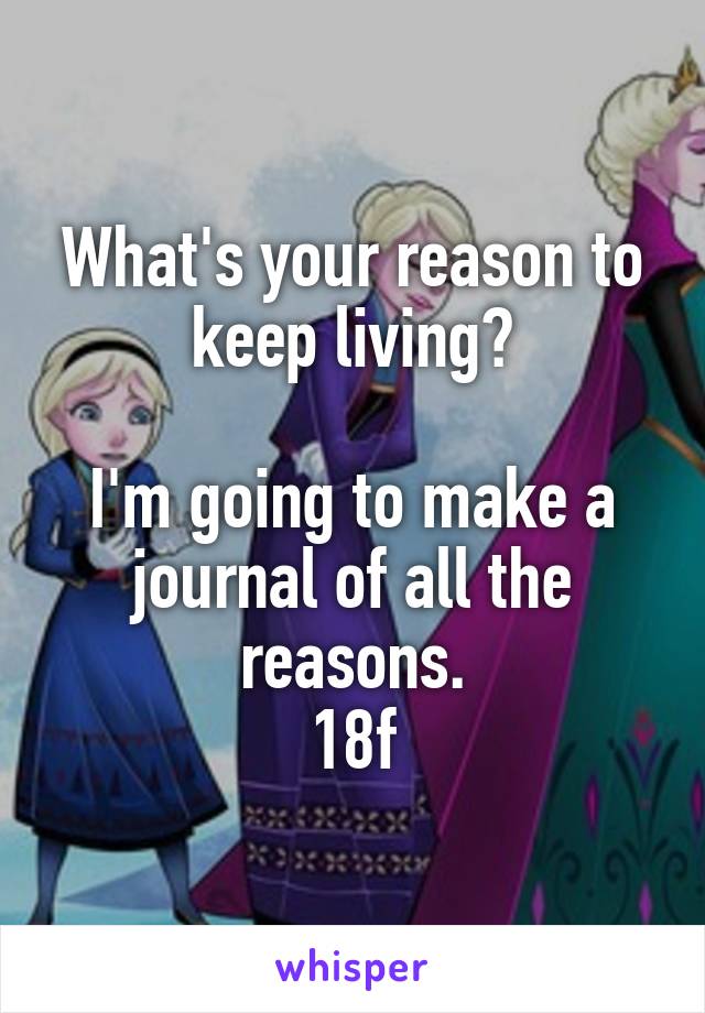What's your reason to keep living?

I'm going to make a journal of all the reasons.
18f