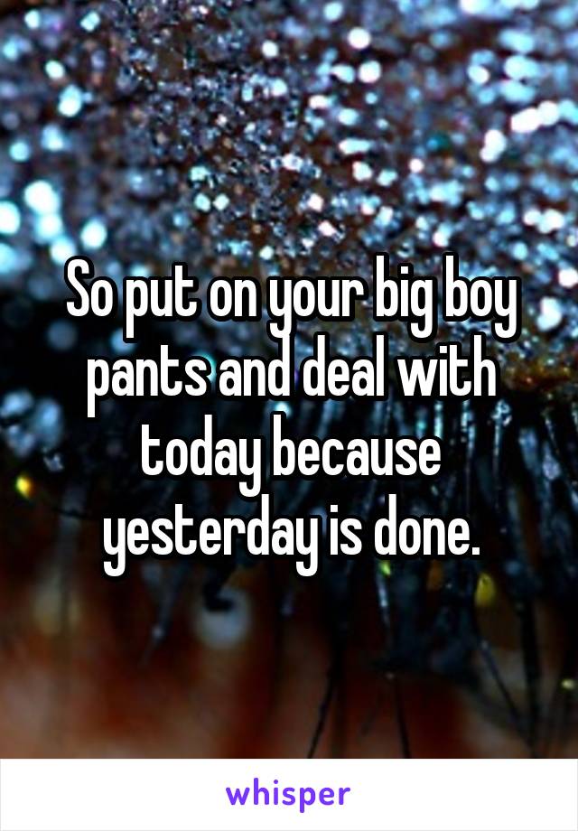 So put on your big boy pants and deal with today because yesterday is done.