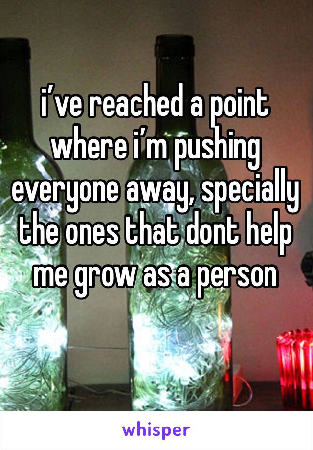 i’ve reached a point where i’m pushing everyone away, specially the ones that dont help me grow as a person 
