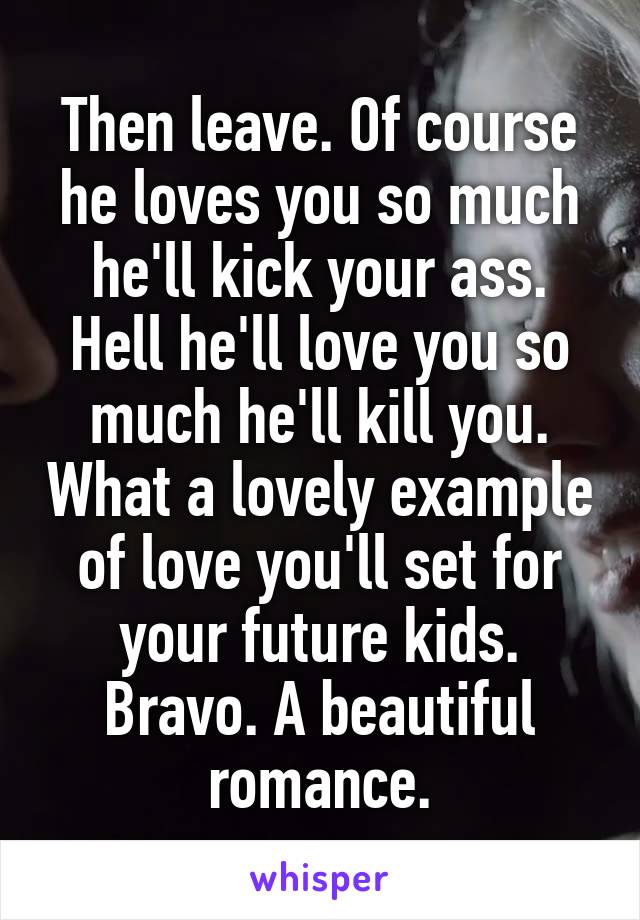 Then leave. Of course he loves you so much he'll kick your ass. Hell he'll love you so much he'll kill you. What a lovely example of love you'll set for your future kids. Bravo. A beautiful romance.