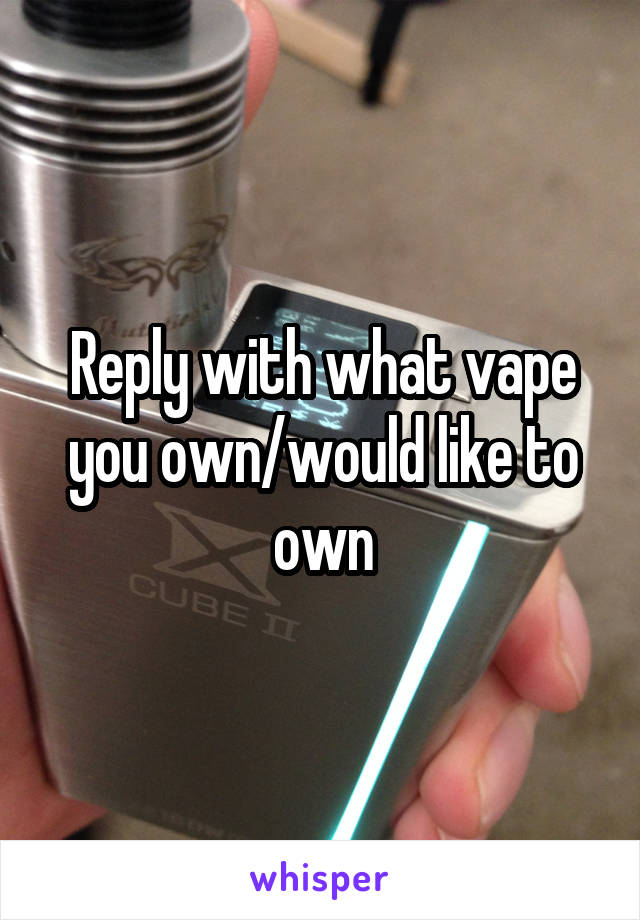 Reply with what vape you own/would like to own