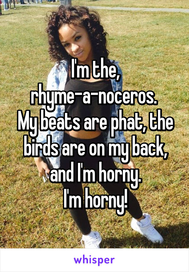 I'm the, rhyme-a-noceros. 
My beats are phat, the birds are on my back, and I'm horny.
I'm horny!