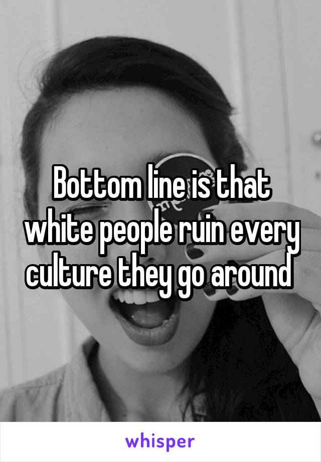 Bottom line is that white people ruin every culture they go around 