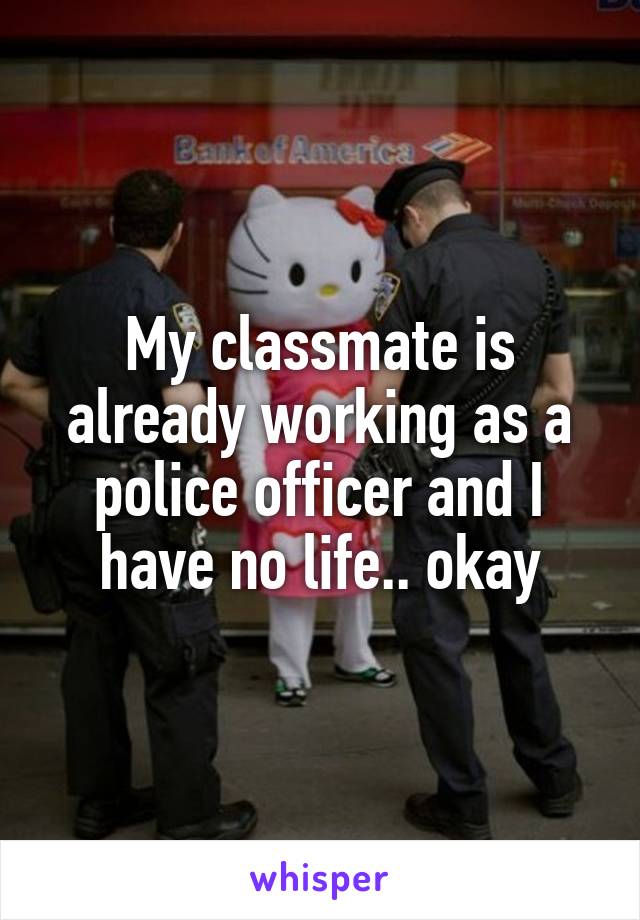 My classmate is already working as a police officer and I have no life.. okay