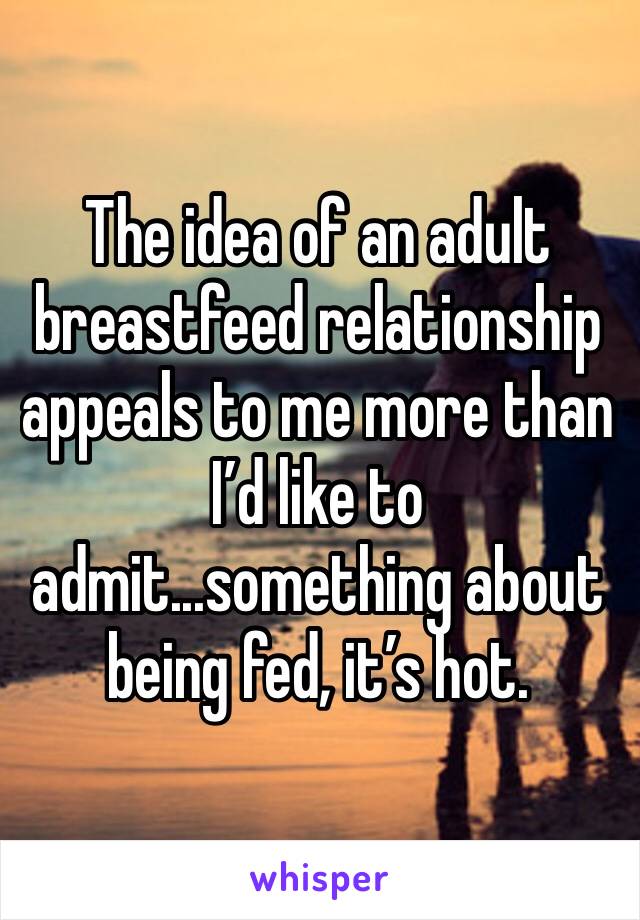 The idea of an adult breastfeed relationship appeals to me more than I’d like to admit...something about being fed, it’s hot.