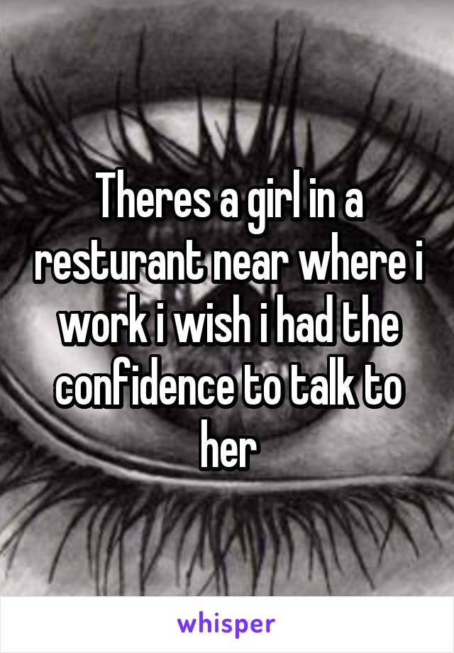 Theres a girl in a resturant near where i work i wish i had the confidence to talk to her