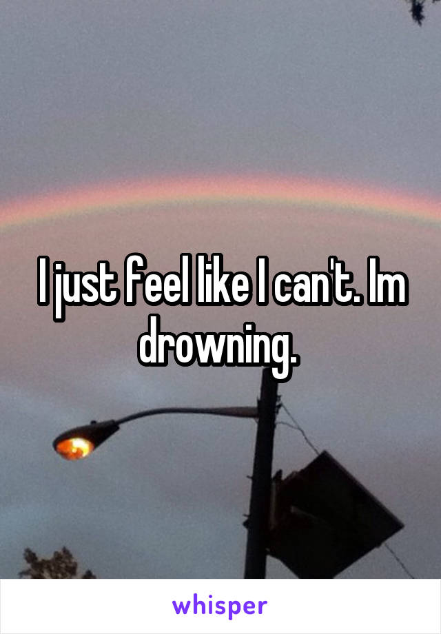 I just feel like I can't. Im drowning. 