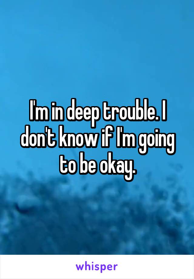 I'm in deep trouble. I don't know if I'm going to be okay.