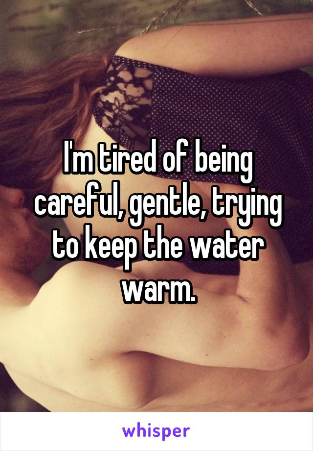 I'm tired of being careful, gentle, trying to keep the water warm.