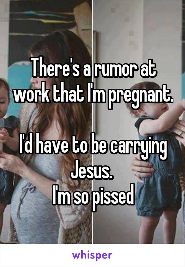 There's a rumor at work that I'm pregnant. 
I'd have to be carrying Jesus. 
I'm so pissed