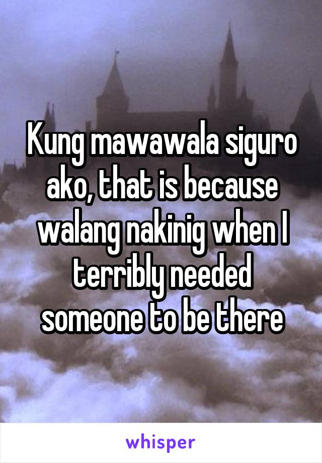 Kung mawawala siguro ako, that is because walang nakinig when I terribly needed someone to be there