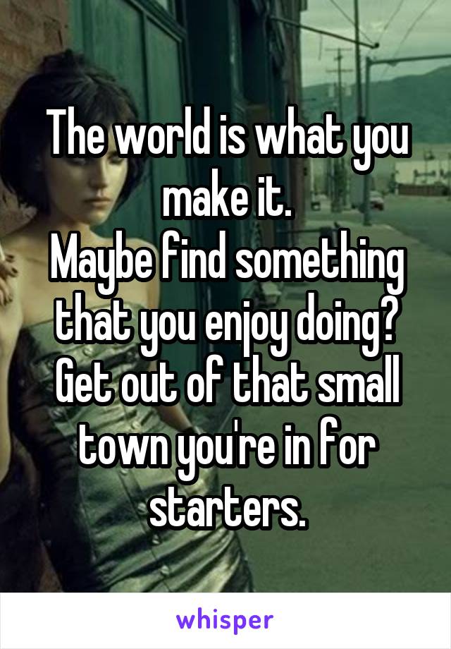 The world is what you make it.
Maybe find something that you enjoy doing?
Get out of that small town you're in for starters.