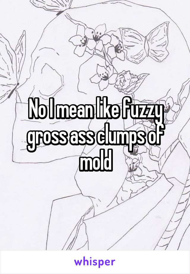 No I mean like fuzzy gross ass clumps of mold