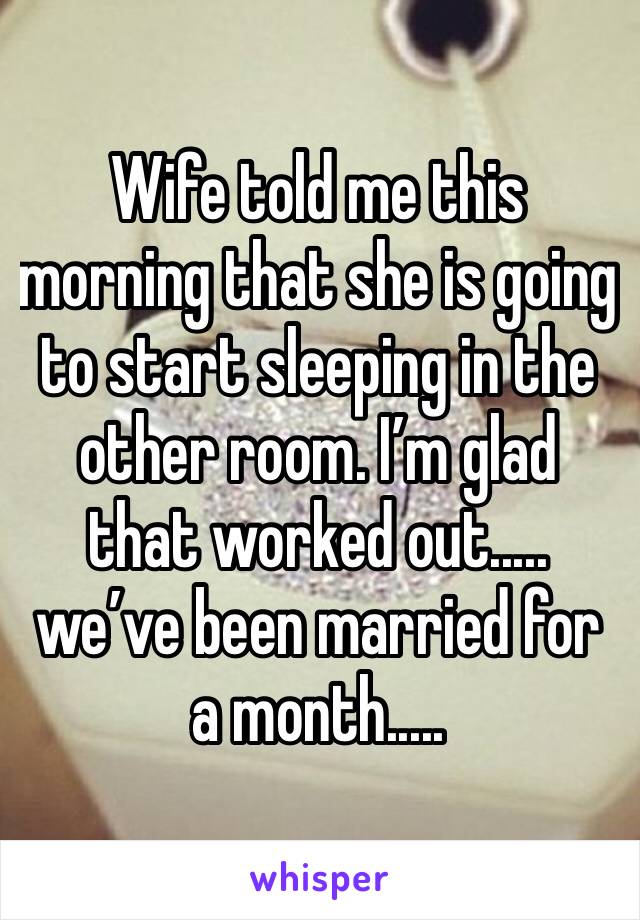 Wife told me this morning that she is going to start sleeping in the other room. I’m glad that worked out..... we’ve been married for a month.....