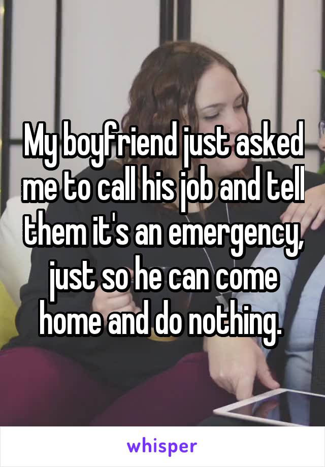 My boyfriend just asked me to call his job and tell them it's an emergency, just so he can come home and do nothing. 