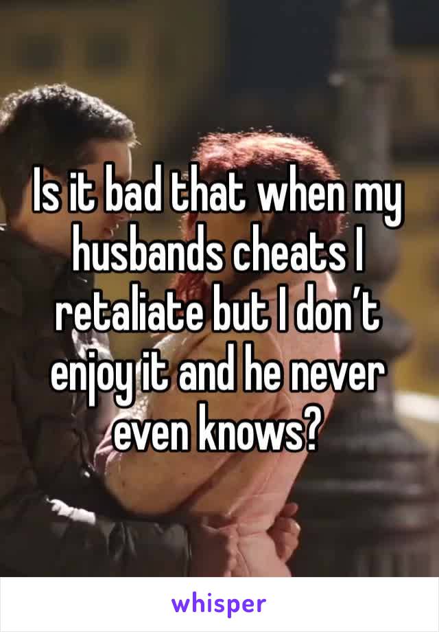 Is it bad that when my husbands cheats I retaliate but I don’t enjoy it and he never even knows?